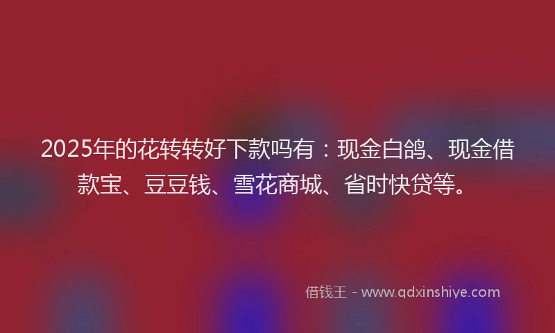 2025年的花转转好下款吗有：现金白鸽、现金借款宝、豆豆钱、雪花商城、省时快贷等。