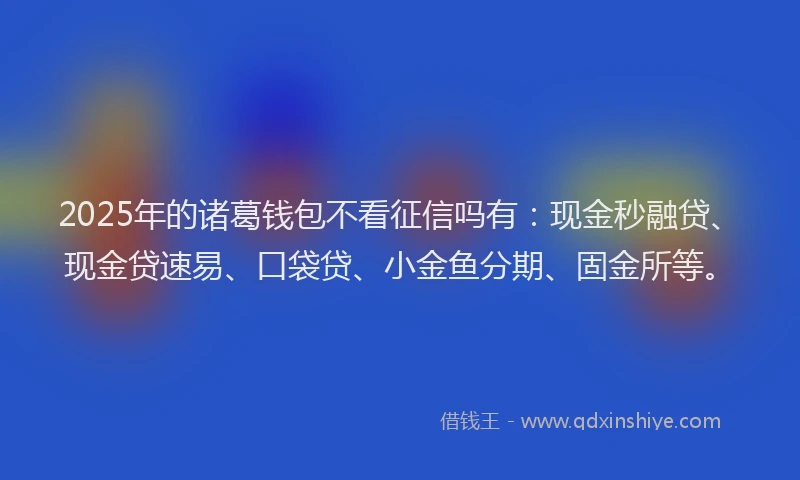 2025年的诸葛钱包不看征信吗有：现金秒融贷、现金贷速易、口袋贷、小金鱼分期、固金所等。
