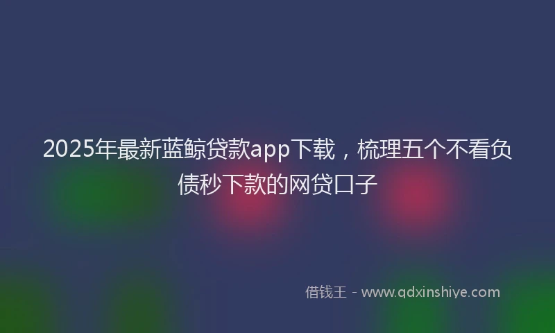 2025年最新蓝鲸贷款app下载，梳理五个不看负债秒下款的网贷口子