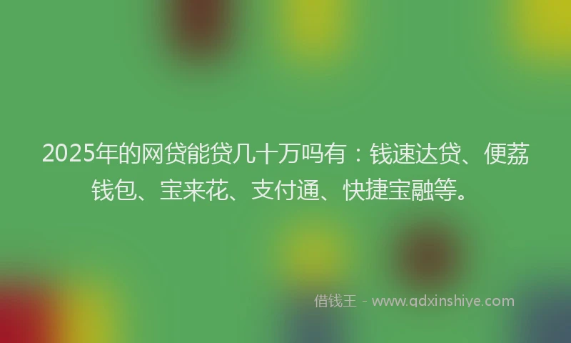 2025年的网贷能贷几十万吗有：钱速达贷、便荔钱包、宝来花、支付通、快捷宝融等。
