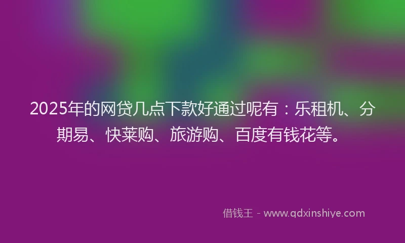 2025年的网贷几点下款好通过呢有：乐租机、分期易、快莱购、旅游购、百度有钱花等。