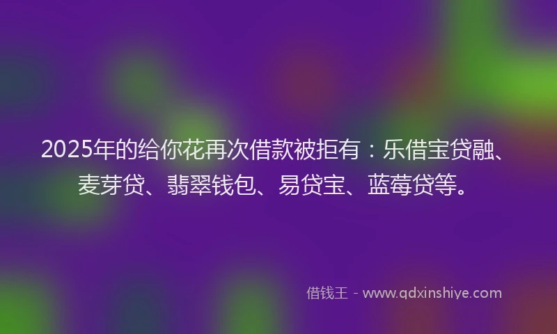 2025年的给你花再次借款被拒有：乐借宝贷融、麦芽贷、翡翠钱包、易贷宝、蓝莓贷等。