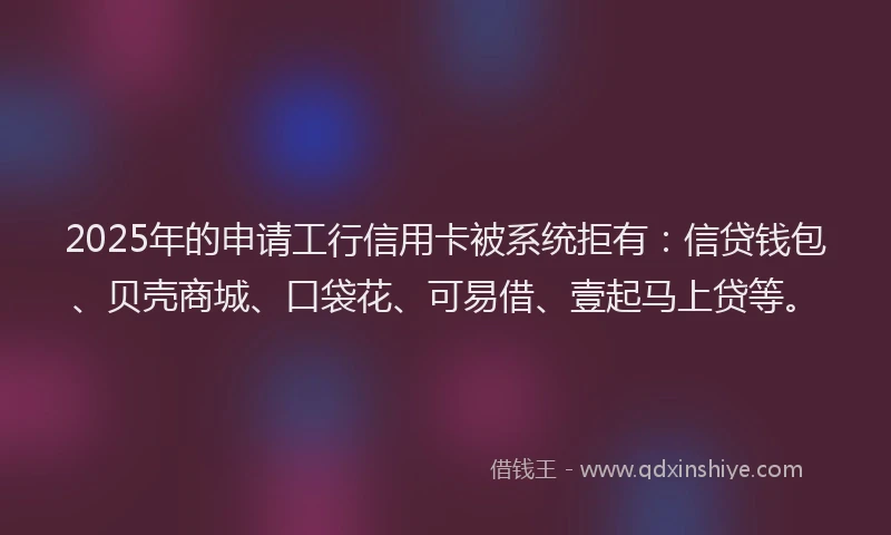 2025年的申请工行信用卡被系统拒有：信贷钱包、贝壳商城、口袋花、可易借、壹起马上贷等。