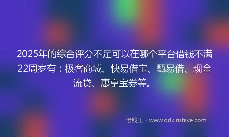 2025年的综合评分不足可以在哪个平台借钱不满22周岁有：极客商城、快易借宝、甄易借、现金流贷、惠享宝券等。