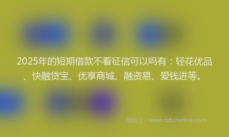 2025年的短期借款不看征信可以吗有：轻花优品、快融贷宝、优享商城、融资易、爱钱进等。
