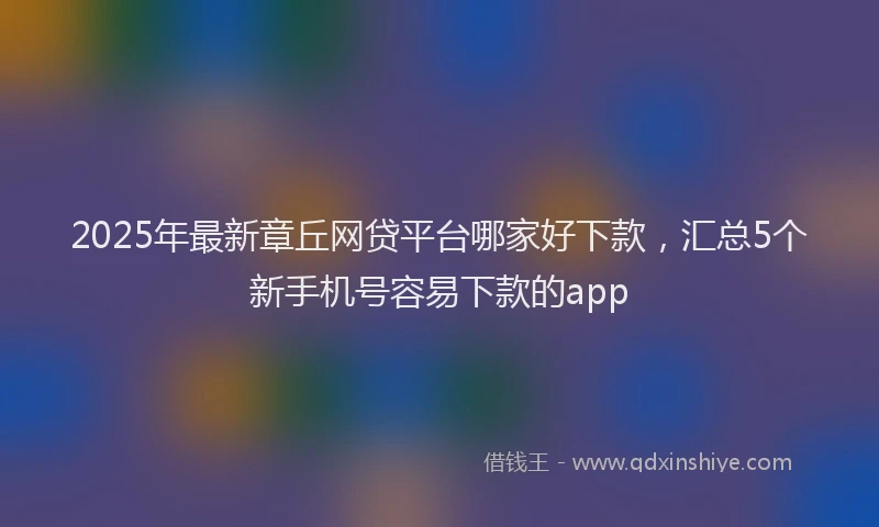 2025年最新章丘网贷平台哪家好下款，汇总5个新手机号容易下款的app