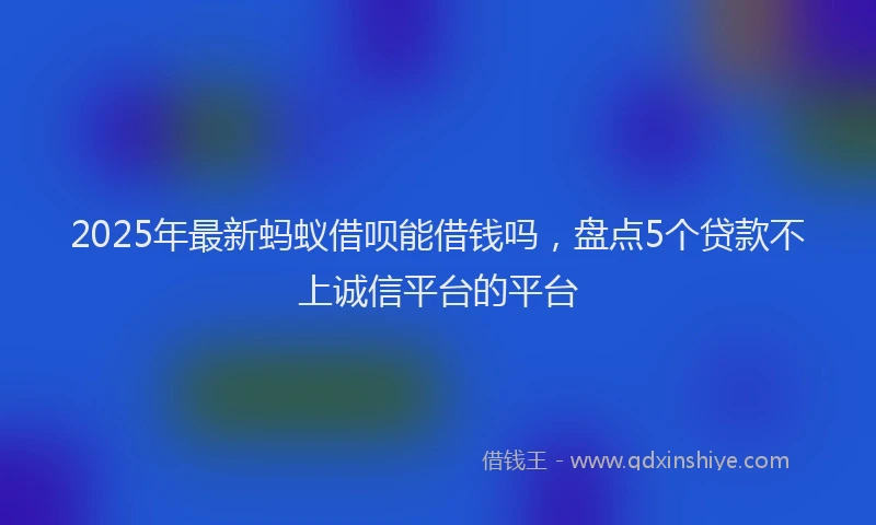 2025年最新蚂蚁借呗能借钱吗，盘点5个贷款不上诚信平台的平台
