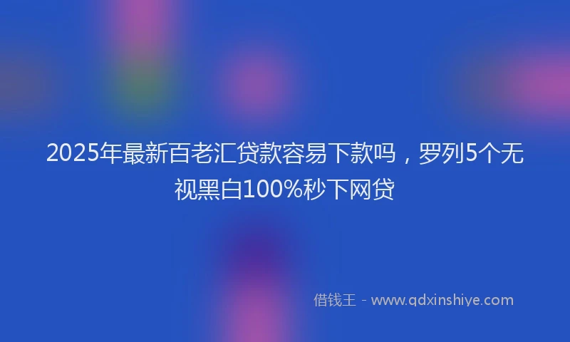 2025年最新百老汇贷款容易下款吗，罗列5个无视黑白100%秒下网贷