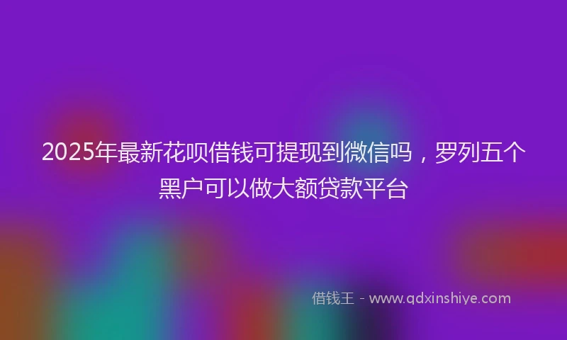 2025年最新花呗借钱可提现到微信吗，罗列五个黑户可以做大额贷款平台