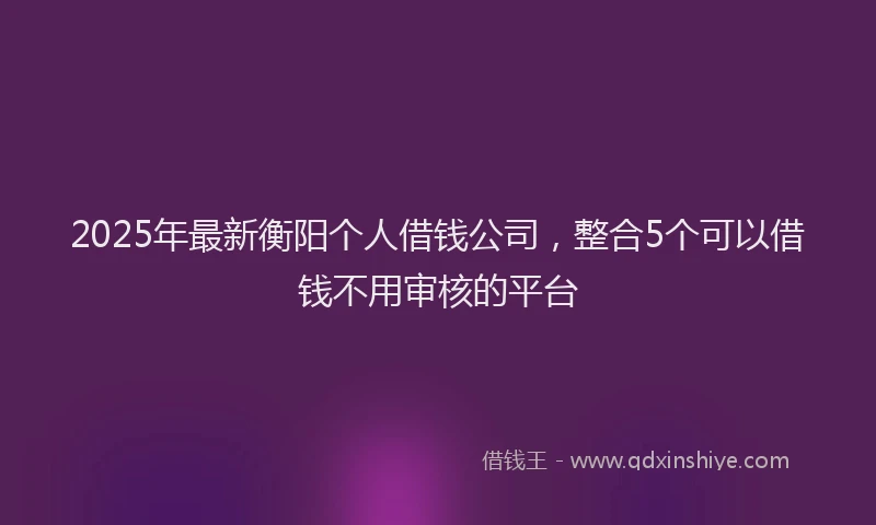 2025年最新衡阳个人借钱公司，整合5个可以借钱不用审核的平台