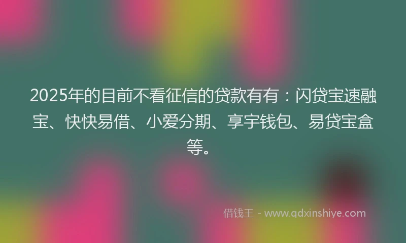 2025年的目前不看征信的贷款有有：闪贷宝速融宝、快快易借、小爱分期、享宇钱包、易贷宝盒等。