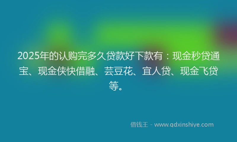 2025年的认购完多久贷款好下款有：现金秒贷通宝、现金侠快借融、芸豆花、宜人贷、现金飞贷等。
