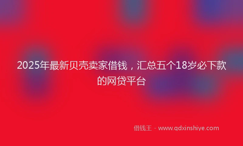 2025年最新贝壳卖家借钱，汇总五个18岁必下款的网贷平台