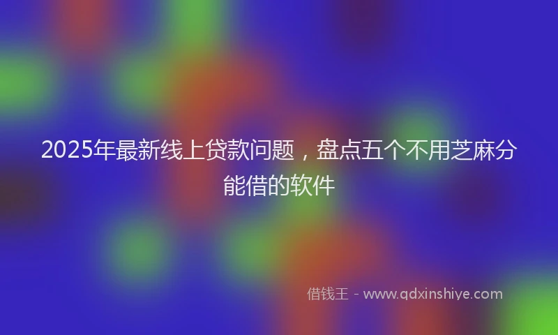 2025年最新线上贷款问题，盘点五个不用芝麻分能借的软件