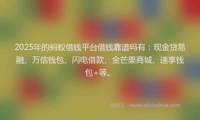 2025年的蚂蚁借钱平台借钱靠谱吗有：现金贷易融、万信钱包、闪电借款、金芒果商城、速享钱包+等。