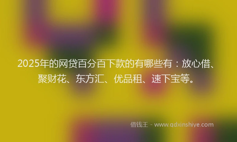 2025年的网贷百分百下款的有哪些有：放心借、聚财花、东方汇、优品租、速下宝等。