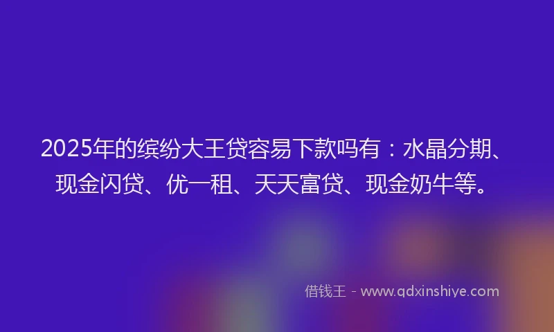 2025年的缤纷大王贷容易下款吗有：水晶分期、现金闪贷、优一租、天天富贷、现金奶牛等。