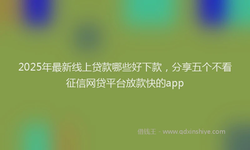 2025年最新线上贷款哪些好下款，分享五个不看征信网贷平台放款快的app