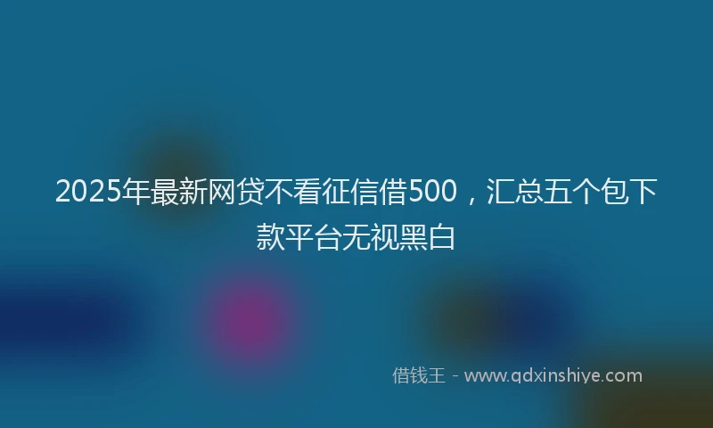 2025年最新网贷不看征信借500，汇总五个包下款平台无视黑白