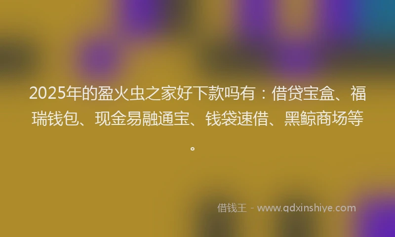 2025年的盈火虫之家好下款吗有：借贷宝盒、福瑞钱包、现金易融通宝、钱袋速借、黑鲸商场等。