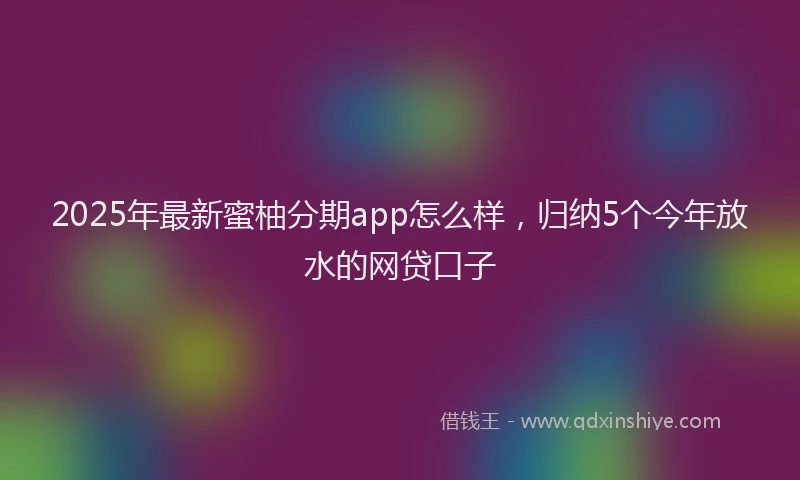 2025年最新蜜柚分期app怎么样，归纳5个今年放水的网贷口子