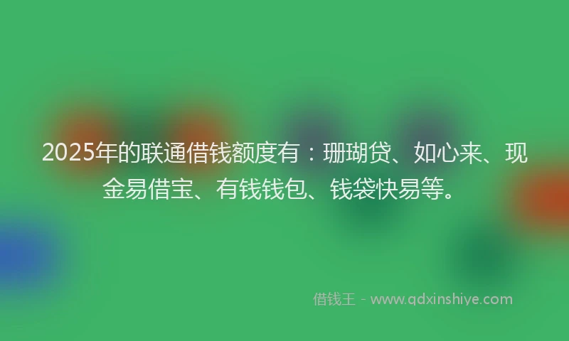 2025年的联通借钱额度有：珊瑚贷、如心来、现金易借宝、有钱钱包、钱袋快易等。