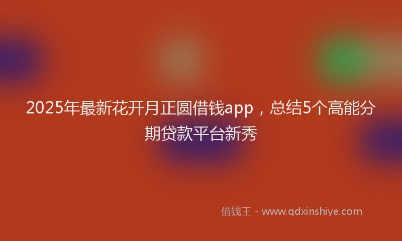 2025年最新花开月正圆借钱app，总结5个高能分期贷款平台新秀