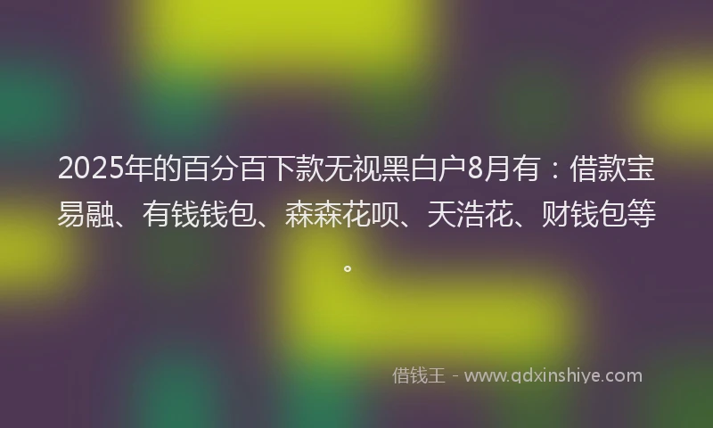 2025年的百分百下款无视黑白户8月有：借款宝易融、有钱钱包、森森花呗、天浩花、财钱包等。