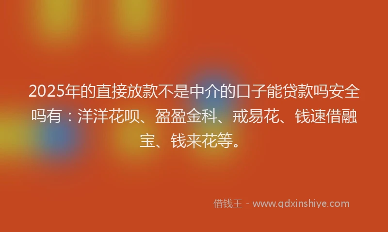 2025年的直接放款不是中介的口子能贷款吗安全吗有：洋洋花呗、盈盈金科、戒易花、钱速借融宝、钱来花等。