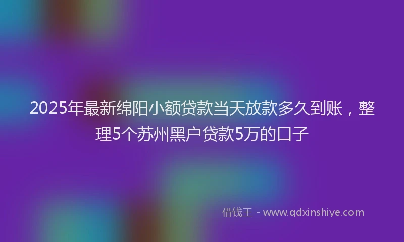 2025年最新绵阳小额贷款当天放款多久到账，整理5个苏州黑户贷款5万的口子