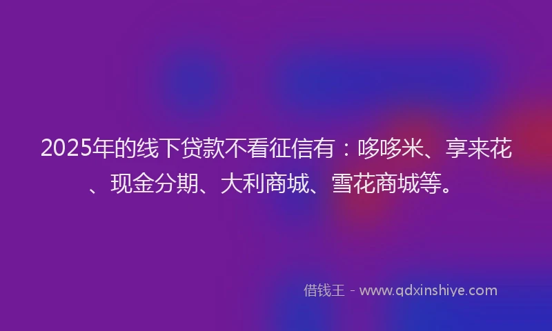 2025年的线下贷款不看征信有：哆哆米、享来花、现金分期、大利商城、雪花商城等。