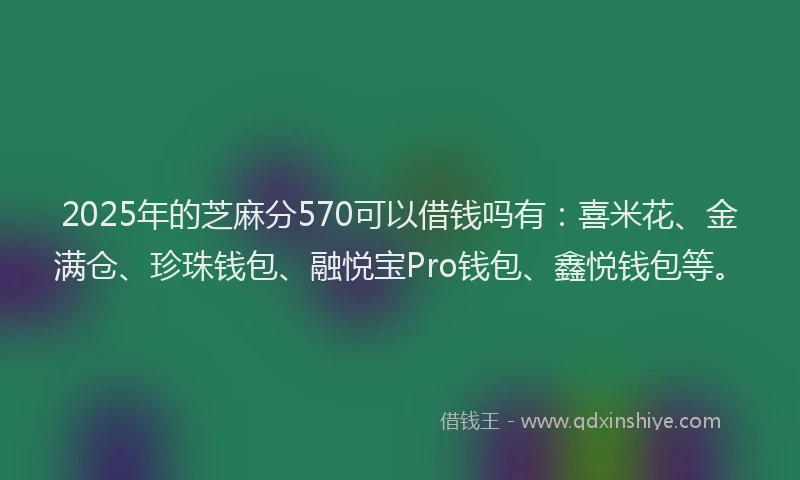 2025年的芝麻分570可以借钱吗有：喜米花、金满仓、珍珠钱包、融悦宝Pro钱包、鑫悦钱包等。
