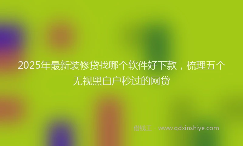 2025年最新装修贷找哪个软件好下款，梳理五个无视黑白户秒过的网贷