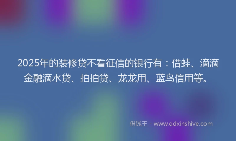 2025年的装修贷不看征信的银行有：借蛙、滴滴金融滴水贷、拍拍贷、龙龙用、蓝鸟信用等。