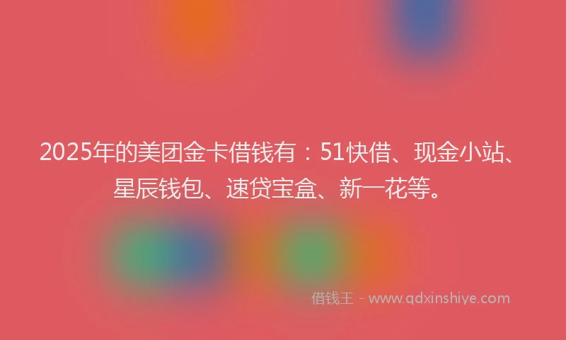 2025年的美团金卡借钱有：51快借、现金小站、星辰钱包、速贷宝盒、新一花等。