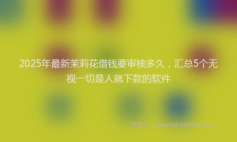 2025年最新茉莉花借钱要审核多久，汇总5个无视一切是人就下款的软件