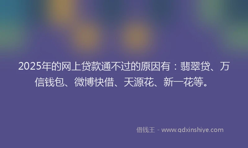 2025年的网上贷款通不过的原因有：翡翠贷、万信钱包、微博快借、天源花、新一花等。