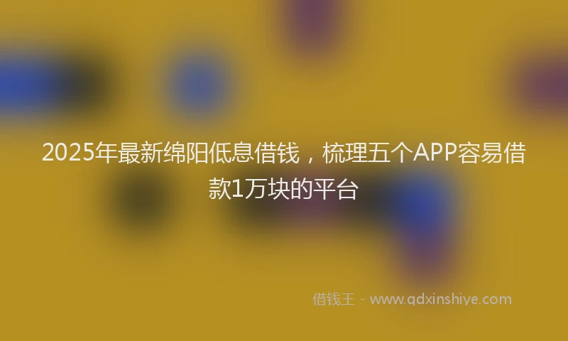 2025年最新绵阳低息借钱，梳理五个APP容易借款1万块的平台