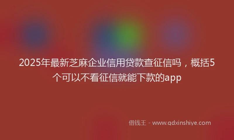 2025年最新芝麻企业信用贷款查征信吗，概括5个可以不看征信就能下款的app