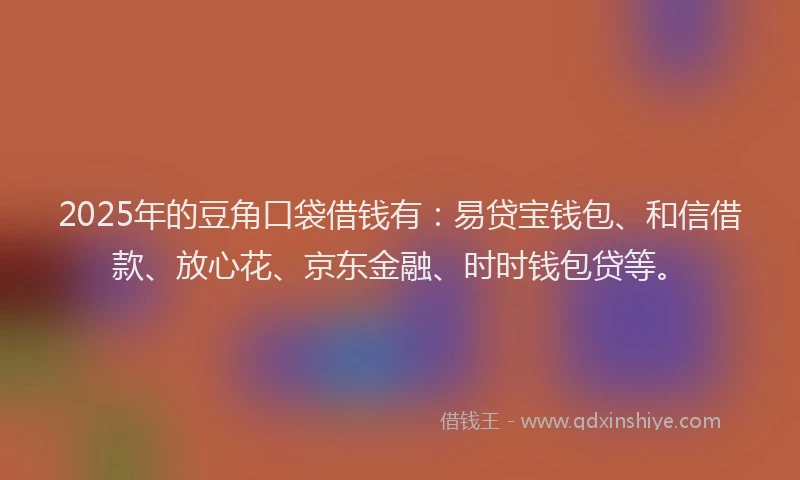 2025年的豆角口袋借钱有：易贷宝钱包、和信借款、放心花、京东金融、时时钱包贷等。