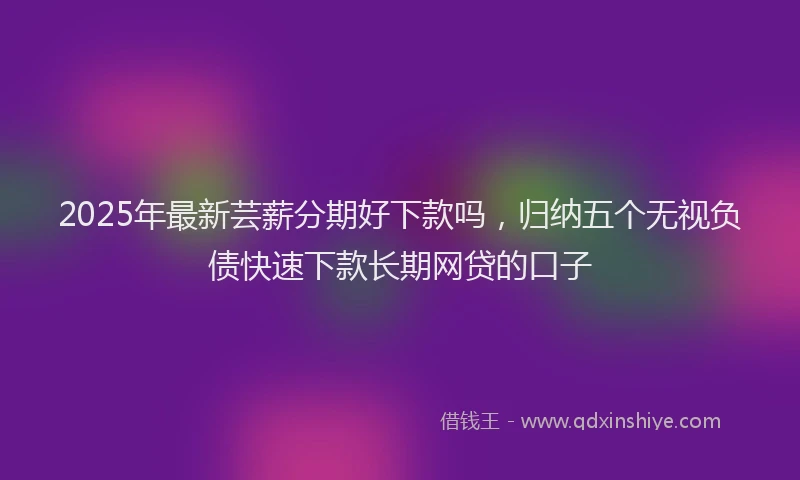 2025年最新芸薪分期好下款吗，归纳五个无视负债快速下款长期网贷的口子