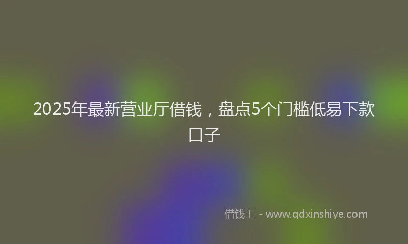 2025年最新营业厅借钱，盘点5个门槛低易下款口子