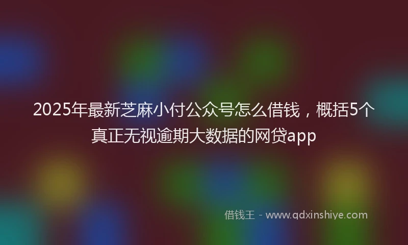 2025年最新芝麻小付公众号怎么借钱，概括5个真正无视逾期大数据的网贷app