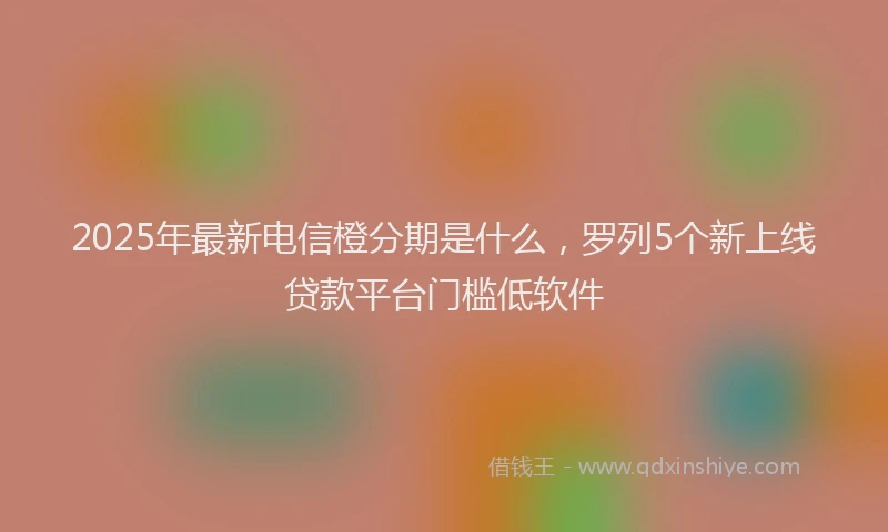 2025年最新电信橙分期是什么，罗列5个新上线贷款平台门槛低软件