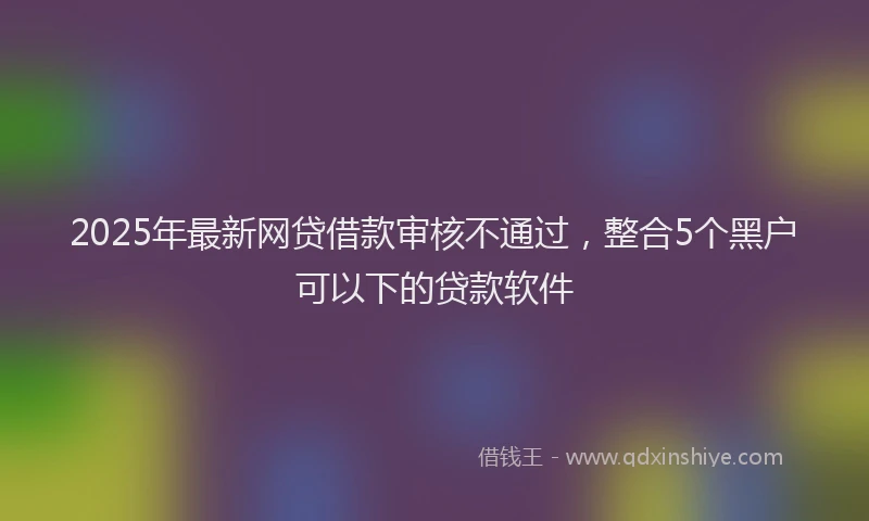 2025年最新网贷借款审核不通过，整合5个黑户可以下的贷款软件