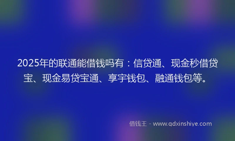 2025年的联通能借钱吗有：信贷通、现金秒借贷宝、现金易贷宝通、享宇钱包、融通钱包等。