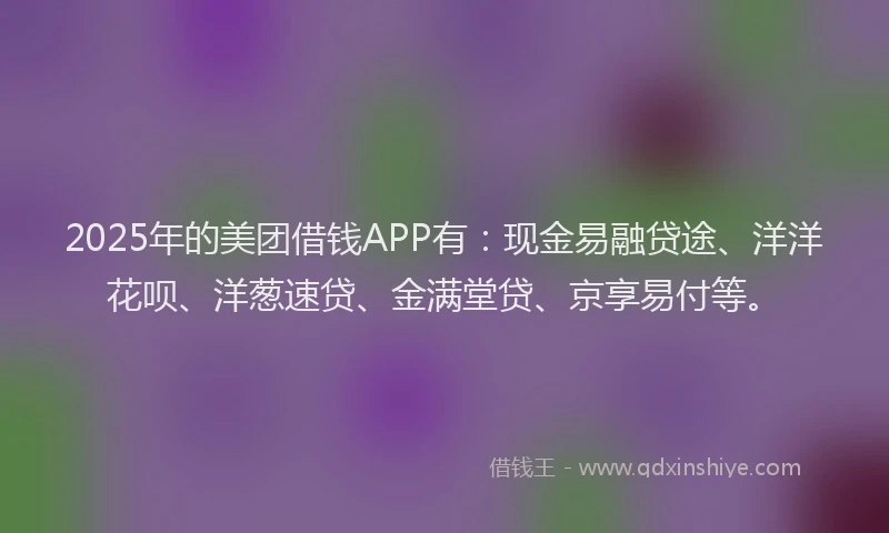 2025年的美团借钱APP有：现金易融贷途、洋洋花呗、洋葱速贷、金满堂贷、京享易付等。