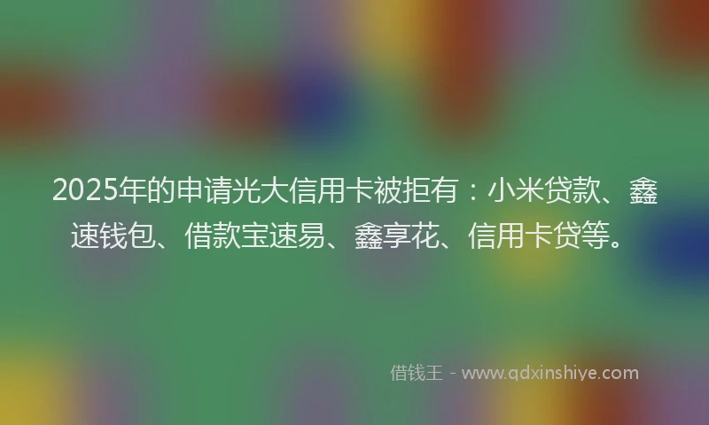 2025年的申请光大信用卡被拒有：小米贷款、鑫速钱包、借款宝速易、鑫享花、信用卡贷等。