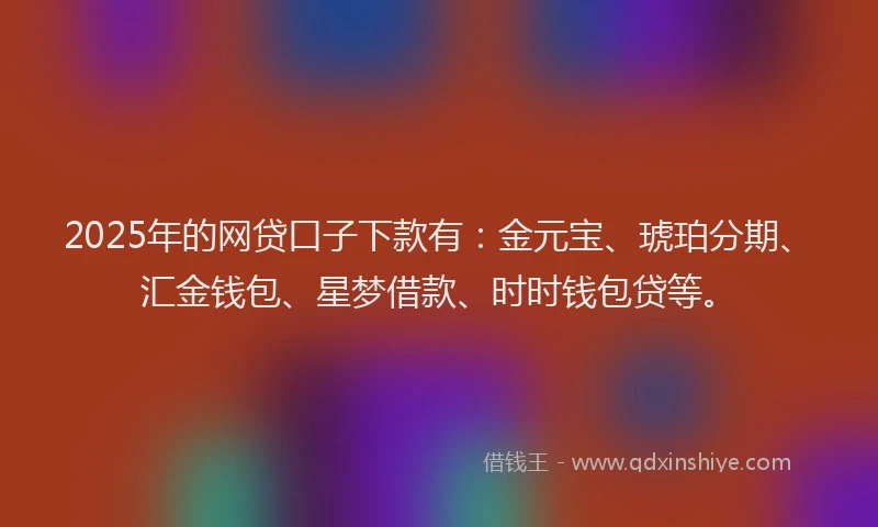 2025年的网贷口子下款有：金元宝、琥珀分期、汇金钱包、星梦借款、时时钱包贷等。
