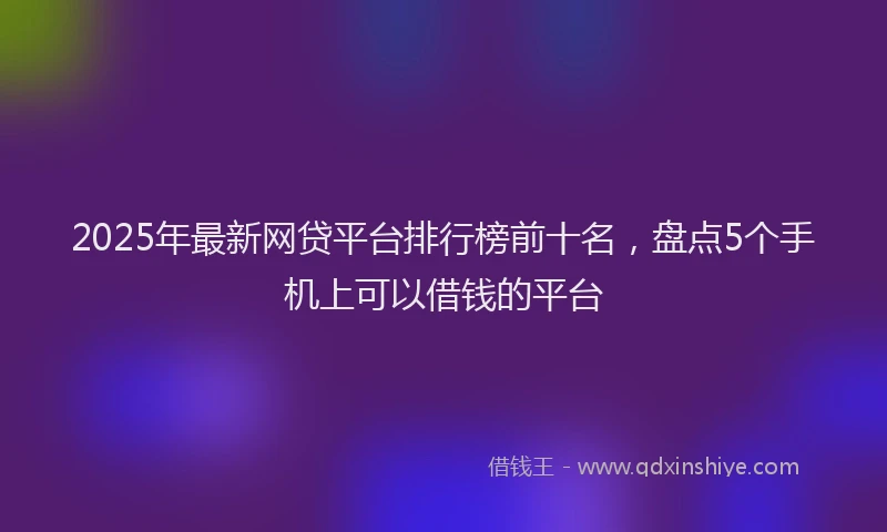2025年最新网贷平台排行榜前十名，盘点5个手机上可以借钱的平台